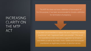 It has been recommended to replace the term "registered medical
practitioner" with "registered health care provider". This would
the expanded provider base being suggested, by bringing in
and ANMs as well as Ayurveda, Unani, Siddha and Homoeopath
practitioners as legitimate providers of abortion service.
The MTP Act does not have a definition of termination of
For this purpose, it has been recommended to include a definition
for termination of pregnancy.
 