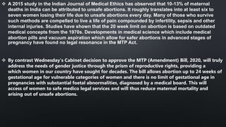  A 2015 study in the Indian Journal of Medical Ethics has observed that 10-13% of maternal
deaths in India can be attributed to unsafe abortions. It roughly translates into at least six to
seven women losing their life due to unsafe abortions every day. Many of those who survive
such methods are compelled to live a life of pain compounded by infertility, sepsis and other
internal injuries. Studies have shown that the 20 week limit on abortion is based on outdated
medical concepts from the 1970s. Developments in medical science which include medical
abortion pills and vacuum aspiration which allow for safer abortions in advanced stages of
pregnancy have found no legal resonance in the MTP Act.
 By contrast Wednesday’s Cabinet decision to approve the MTP (Amendment) Bill, 2020, will truly
address the needs of gender justice through the prism of reproductive rights, providing a
which women in our country have sought for decades. The bill allows abortion up to 24 weeks of
gestational age for vulnerable categories of women and there is no limit of gestational age in
pregnancies with substantial foetal abnormalities, diagnosed by a medical board. This will
access of women to safe medico legal services and will thus reduce maternal mortality and
arising out of unsafe abortions.
 