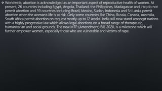  Worldwide, abortion is acknowledged as an important aspect of reproductive health of women. At
present, 26 countries including Egypt, Angola, Thailand, the Philippines, Madagascar and Iraq do not
permit abortion and 39 countries including Brazil, Mexico, Sudan, Indonesia and Sri Lanka permit
abortion when the woman’s life is at risk. Only some countries like China, Russia, Canada, Australia,
South Africa permit abortion on request mostly up to 12 weeks. India will now stand amongst nations
with a highly progressive law which allows legal abortions on a broad range of therapeutic,
humanitarian and social grounds. The new MTP (Amendment) Bill, 2020, is a milestone which will
further empower women, especially those who are vulnerable and victims of rape.
 