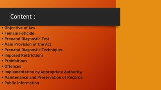 Content :
 Objective of law
 Female Feticide
 Prenatal Diagnostic Test
 Main Provision of the Act
 Prenatal Diagnostic Techniques
 Imposed Restrictions
 Prohibitions
 Offences
 Implementation by Appropriate Authority
 Maintenance and Preservation of Records
 Public Information
 