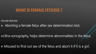 WHAT IS FEMALE FETICIDE ?
Female feticide-
 Aborting a female fetus after sex determination test.
Ultra-sonography, helps determine abnormalities in the fetus.
 Misused to find out sex of the fetus and abort it if it is a girl.
 