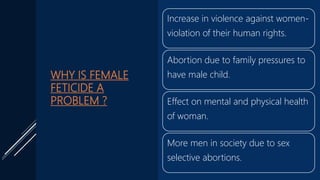 WHY IS FEMALE
FETICIDE A
PROBLEM ?
Increase in violence against women-
violation of their human rights.
Abortion due to family pressures to
have male child.
Effect on mental and physical health
of woman.
More men in society due to sex
selective abortions.
 