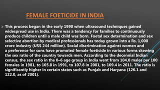 FEMALE FOETICIDE IN INDIA
 This process began in the early 1990 when ultrasound techniques gained
widespread use in India. There was a tendency for families to continuously
produce children until a male child was born. Foetal sex determination and sex
selective abortion by medical professionals has today grown into a Rs. 1,000
crore industry (US$ 244 million). Social discrimination against women and
a preference for sons have promoted female foeticide in various forms skewing
the sex ratio of the country towards men. According to the decennial Indian
census, the sex ratio in the 0–6 age group in India went from 104.0 males per 100
females in 1981, to 105.8 in 1991, to 107.8 in 2001, to 109.4 in 2011. The ratio is
significantly higher in certain states such as Punjab and Haryana (126.1 and
122.0, as of 2001).
 