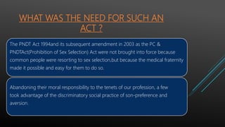 WHAT WAS THE NEED FOR SUCH AN
ACT ?
The PNDT Act 1994and its subsequent amendment in 2003 as the PC &
PNDTAct(Prohibition of Sex Selection) Act were not brought into force because
common people were resorting to sex selection,but because the medical fraternity
made it possible and easy for them to do so.
Abandoning their moral responsibility to the tenets of our profession, a few
took advantage of the discriminatory social practice of son-preference and
aversion.
 
