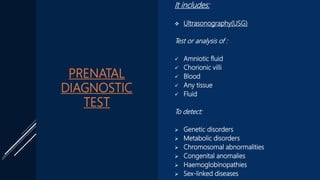 PRENATAL
DIAGNOSTIC
TEST
It includes:
 Ultrasonography(USG)
Test or analysis of :
 Amniotic fluid
 Chorionic villi
 Blood
 Any tissue
 Fluid
To detect:
 Genetic disorders
 Metabolic disorders
 Chromosomal abnormalities
 Congenital anomalies
 Haemoglobinopathies
 Sex-linked diseases
 