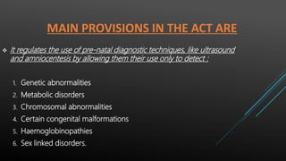 MAIN PROVISIONS IN THE ACT ARE
 It regulates the use of pre-natal diagnostic techniques, like ultrasound
and amniocentesis by allowing them their use only to detect :
1. Genetic abnormalities
2. Metabolic disorders
3. Chromosomal abnormalities
4. Certain congenital malformations
5. Haemoglobinopathies
6. Sex linked disorders.
 