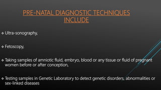 PRE-NATAL DIAGNOSTIC TECHNIQUES
INCLUDE
 Ultra-sonography,
 Fetoscopy,
 Taking samples of amniotic fluid, embryo, blood or any tissue or fluid of pregnant
women before or after conception,
 Testing samples in Genetic Laboratory to detect genetic disorders, abnormalities or
sex-linked diseases
 