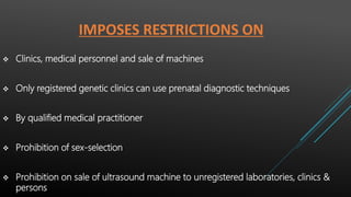 IMPOSES RESTRICTIONS ON
 Clinics, medical personnel and sale of machines
 Only registered genetic clinics can use prenatal diagnostic techniques
 By qualified medical practitioner
 Prohibition of sex-selection
 Prohibition on sale of ultrasound machine to unregistered laboratories, clinics &
persons
 