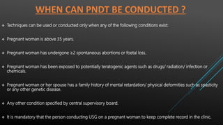 WHEN CAN PNDT BE CONDUCTED ?
 Techniques can be used or conducted only when any of the following conditions exist:
 Pregnant woman is above 35 years.
 Pregnant woman has undergone ≥2 spontaneous abortions or foetal loss.
 Pregnant woman has been exposed to potentially teratogenic agents such as drugs/ radiation/ infection or
chemicals.
 Pregnant woman or her spouse has a family history of mental retardation/ physical deformities such as spasticity
or any other genetic disease.
 Any other condition specified by central supervisory board.
 It is mandatory that the person conducting USG on a pregnant woman to keep complete record in the clinic.
 