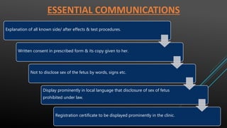 ESSENTIAL COMMUNICATIONS
Explanation of all known side/ after effects & test procedures.
Written consent in prescribed form & its copy given to her.
Not to disclose sex of the fetus by words, signs etc.
Display prominently in local language that disclosure of sex of fetus
prohibited under law.
Registration certificate to be displayed prominently in the clinic.
 
