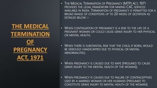 THE MEDICAL
TERMINATION
OF
PREGNANCY
ACT, 1971
• THE MEDICAL TERMINATION OF PREGNANCY (MTP) ACT, 1971
PROVIDES THE LEGAL FRAMEWORK FOR MAKING CAC SERVICES
AVAILABLE IN INDIA. TERMINATION OF PREGNANCY IS PERMITTED FOR A
BROAD RANGE OF CONDITIONS UP TO 20 WEEKS OF GESTATION AS
DETAILED BELOW :-
• WHEN CONTINUATION OF PREGNANCY IS A RISK TO THE LIFE OF A
PREGNANT WOMAN OR COULD CAUSE GRAVE INJURY TO HER PHYSICAL
OR MENTAL HEALTH;
• WHEN THERE IS SUBSTANTIAL RISK THAT THE CHILD, IF BORN, WOULD
BE SERIOUSLY HANDICAPPED DUE TO PHYSICAL OR MENTAL
ABNORMALITIES;
• WHEN PREGNANCY IS CAUSED DUE TO RAPE (PRESUMED TO CAUSE
GRAVE INJURY TO THE MENTAL HEALTH OF THE WOMAN);
• WHEN PREGNANCY IS CAUSED DUE TO FAILURE OF CONTRACEPTIVES
USED BY A MARRIED WOMAN OR HER HUSBAND (PRESUMED TO
CONSTITUTE GRAVE INJURY TO MENTAL HEALTH OF THE WOMAN).
 