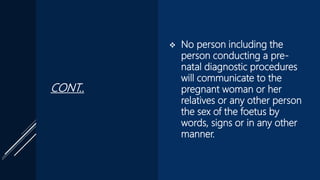 CONT..
 No person including the
person conducting a pre-
natal diagnostic procedures
will communicate to the
pregnant woman or her
relatives or any other person
the sex of the foetus by
words, signs or in any other
manner.
 