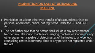 PROHIBITION ON SALE OF ULTRASOUND
MACHINE
 Prohibition on sale or otherwise transfer of ultrasound machines to
persons, laboratories, clinics, not registered under the PC and PNDT
Act.
 The Act further says that no person shall sell or in any other manner
transfer any ultrasound machine or imaging machine or scanner, or any
other equipment capable of detecting sex of the foetus to any genetic
counselling centre, laboratory, clinic or any person not registered under
the Act.
 
