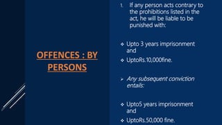 OFFENCES : BY
PERSONS
1. If any person acts contrary to
the prohibitions listed in the
act, he will be liable to be
punished with:
 Upto 3 years imprisonment
and
 UptoRs.10,000fine.
 Any subsequent conviction
entails:
 Upto5 years imprisonment
and
 UptoRs.50,000 fine.
 