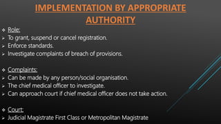 IMPLEMENTATION BY APPROPRIATE
AUTHORITY
 Role:
 To grant, suspend or cancel registration.
 Enforce standards.
 Investigate complaints of breach of provisions.
 Complaints:
 Can be made by any person/social organisation.
 The chief medical officer to investigate.
 Can approach court if chief medical officer does not take action.
 Court:
 Judicial Magistrate First Class or Metropolitan Magistrate
 