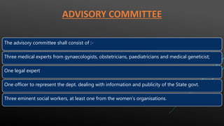 ADVISORY COMMITTEE
The advisory committee shall consist of :-
Three medical experts from gynaecologists, obstetricians, paediatricians and medical geneticist;
One legal expert
One officer to represent the dept. dealing with information and publicity of the State govt.
Three eminent social workers, at least one from the women’s organisations.
 