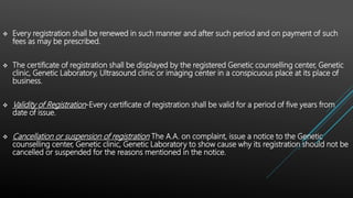  Every registration shall be renewed in such manner and after such period and on payment of such
fees as may be prescribed.
 The certificate of registration shall be displayed by the registered Genetic counselling center, Genetic
clinic, Genetic Laboratory, Ultrasound clinic or imaging center in a conspicuous place at its place of
business.
 Validity of Registration-Every certificate of registration shall be valid for a period of five years from
date of issue.
 Cancellation or suspension of registration The A.A. on complaint, issue a notice to the Genetic
counselling center, Genetic clinic, Genetic Laboratory to show cause why its registration should not be
cancelled or suspended for the reasons mentioned in the notice.
 