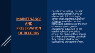 MAINTENANCE
AND
PRESERVATION
OF RECORDS
Genetic Counselling , Genetic
Laboratory, Genetic Clinic or
ultrasound clinic or imaging
center shall maintain a register
showing, in serial order, the
names and addresses of the men
or women given genetic
counselling, subjected to pre
natal diagnostic procedure
or test, the name of their spouse
or father and the date on which
they first reported for such
counselling, procedure of test.
 