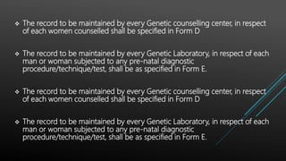  The record to be maintained by every Genetic counselling center, in respect
of each women counselled shall be specified in Form D
 The record to be maintained by every Genetic Laboratory, in respect of each
man or woman subjected to any pre-natal diagnostic
procedure/technique/test, shall be as specified in Form E.
 The record to be maintained by every Genetic counselling center, in respect
of each women counselled shall be specified in Form D
 The record to be maintained by every Genetic Laboratory, in respect of each
man or woman subjected to any pre-natal diagnostic
procedure/technique/test, shall be as specified in Form E.
 