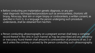  Before conducting pre implantation genetic diagnosis, or any pre-
natal diagnostic technique/test/procedure such as amniocentesis, chorionic villi
biopsy, fetoscopy, fetal skin or organ biopsy or cordocentesis, a written consent, as
specified in Form G, in a language the person undergoing such procedure
understands, shall be obtained from her/him.
 Person conducting ultrasonography on a pregnant woman shall keep a complete
record thereof in the clinic in such manner as may be prescribed and any deficiency
or inaccuracy found therein shall amount to contravention of provisions of sec.5 or
sec.6 unless the contrary is proved by the person conducting such ultrasonography.
 