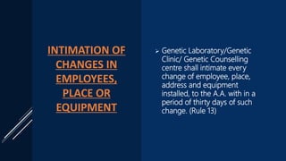 INTIMATION OF
CHANGES IN
EMPLOYEES,
PLACE OR
EQUIPMENT
 Genetic Laboratory/Genetic
Clinic/ Genetic Counselling
centre shall intimate every
change of employee, place,
address and equipment
installed, to the A.A. with in a
period of thirty days of such
change. (Rule 13)
 