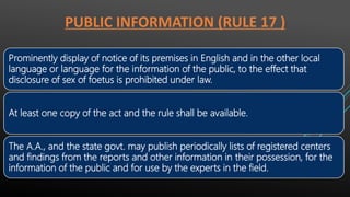 PUBLIC INFORMATION (RULE 17 )
Prominently display of notice of its premises in English and in the other local
language or language for the information of the public, to the effect that
disclosure of sex of foetus is prohibited under law.
At least one copy of the act and the rule shall be available.
The A.A., and the state govt. may publish periodically lists of registered centers
and findings from the reports and other information in their possession, for the
information of the public and for use by the experts in the field.
 