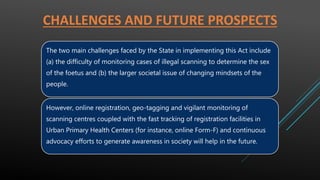 CHALLENGES AND FUTURE PROSPECTS
The two main challenges faced by the State in implementing this Act include
(a) the difficulty of monitoring cases of illegal scanning to determine the sex
of the foetus and (b) the larger societal issue of changing mindsets of the
people.
However, online registration, geo-tagging and vigilant monitoring of
scanning centres coupled with the fast tracking of registration facilities in
Urban Primary Health Centers (for instance, online Form-F) and continuous
advocacy efforts to generate awareness in society will help in the future.
 