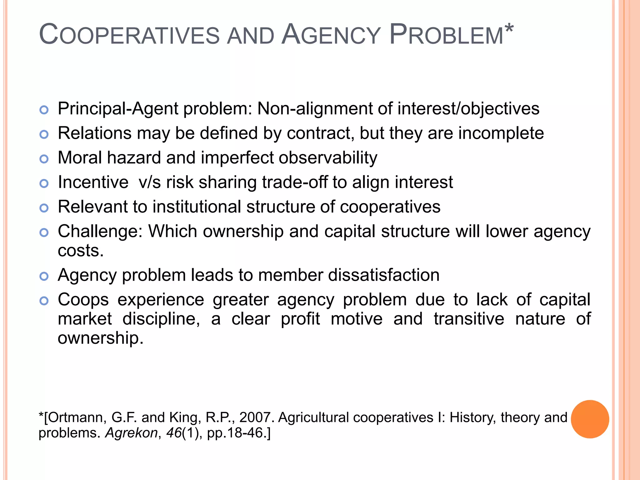 COOPERATIVES AND AGENCY PROBLEM*
 Principal-Agent problem: Non-alignment of interest/objectives
 Relations may be defined by contract, but they are incomplete
 Moral hazard and imperfect observability
 Incentive v/s risk sharing trade-off to align interest
 Relevant to institutional structure of cooperatives
 Challenge: Which ownership and capital structure will lower agency
costs.
 Agency problem leads to member dissatisfaction
 Coops experience greater agency problem due to lack of capital
market discipline, a clear profit motive and transitive nature of
ownership.
*[Ortmann, G.F. and King, R.P., 2007. Agricultural cooperatives I: History, theory and
problems. Agrekon, 46(1), pp.18-46.]
 