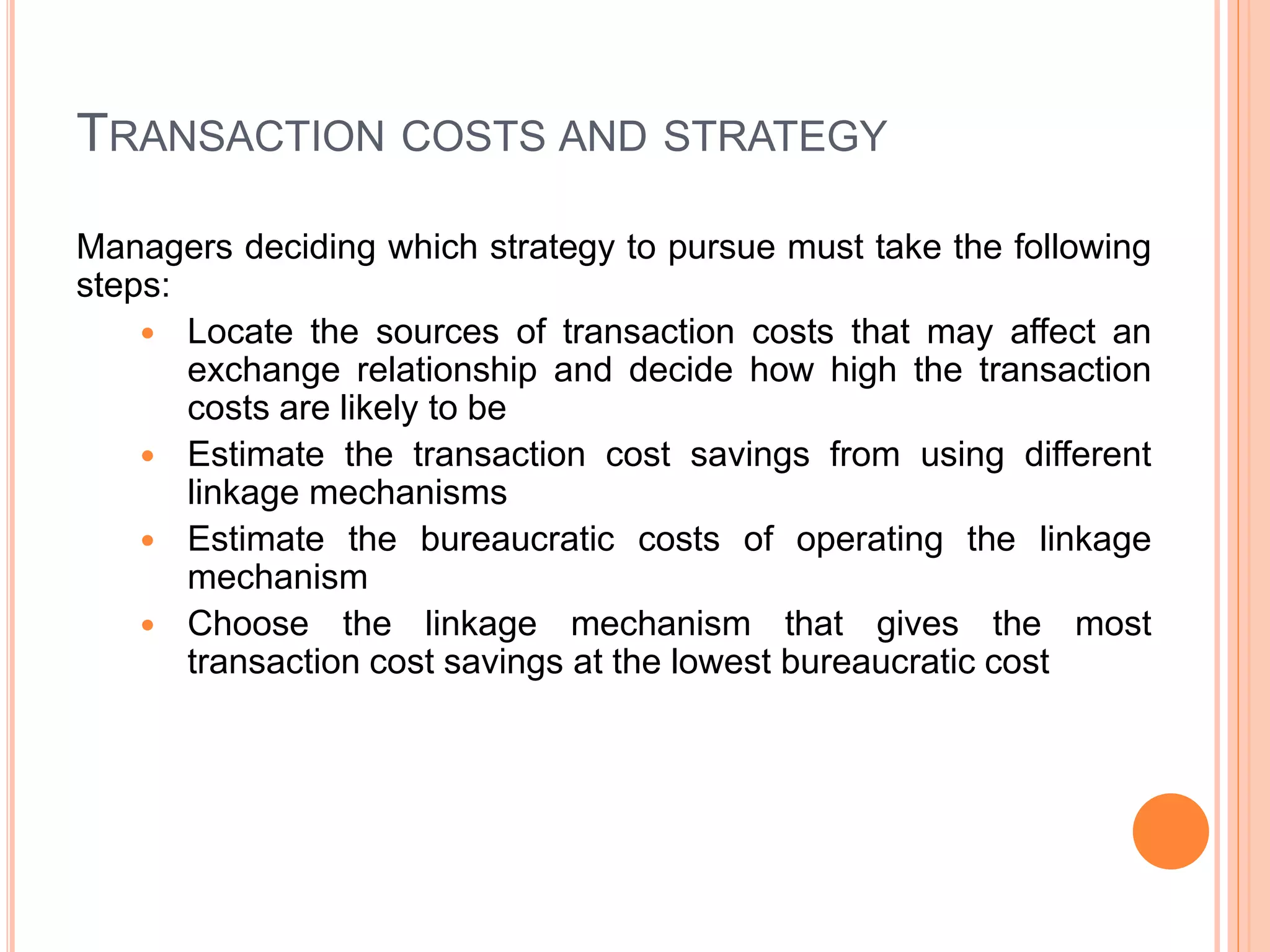 TRANSACTION COSTS AND STRATEGY
Managers deciding which strategy to pursue must take the following
steps:
 Locate the sources of transaction costs that may affect an
exchange relationship and decide how high the transaction
costs are likely to be
 Estimate the transaction cost savings from using different
linkage mechanisms
 Estimate the bureaucratic costs of operating the linkage
mechanism
 Choose the linkage mechanism that gives the most
transaction cost savings at the lowest bureaucratic cost
 