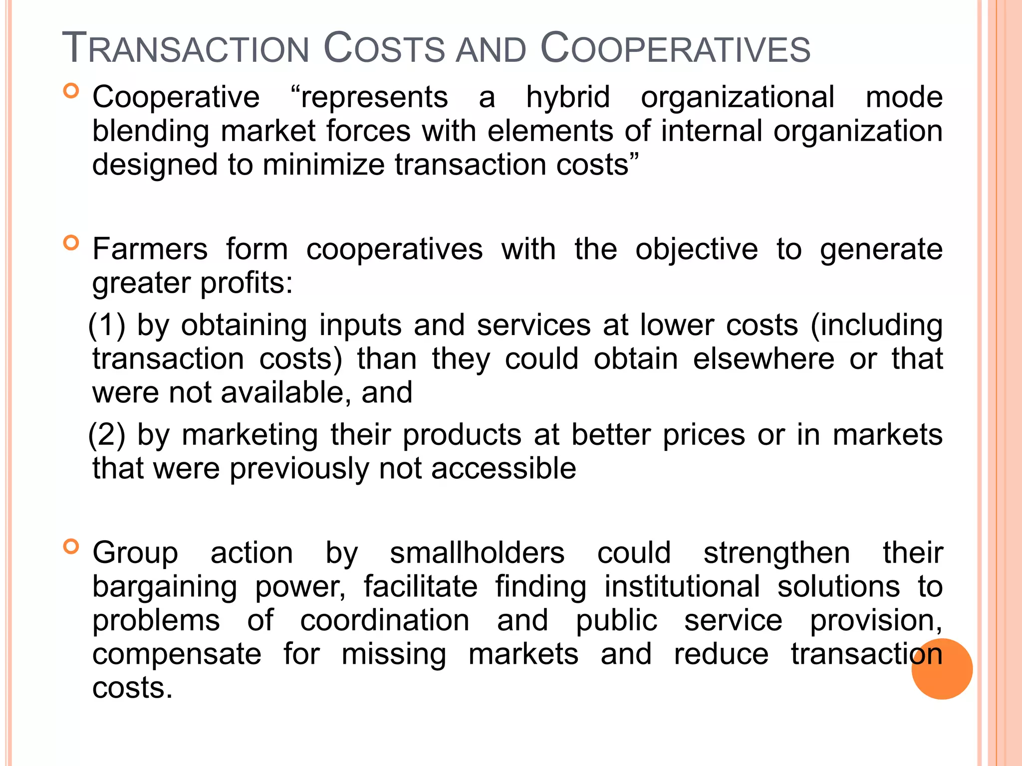  Cooperative “represents a hybrid organizational mode
blending market forces with elements of internal organization
designed to minimize transaction costs”
 Farmers form cooperatives with the objective to generate
greater profits:
(1) by obtaining inputs and services at lower costs (including
transaction costs) than they could obtain elsewhere or that
were not available, and
(2) by marketing their products at better prices or in markets
that were previously not accessible
 Group action by smallholders could strengthen their
bargaining power, facilitate finding institutional solutions to
problems of coordination and public service provision,
compensate for missing markets and reduce transaction
costs.
TRANSACTION COSTS AND COOPERATIVES
 