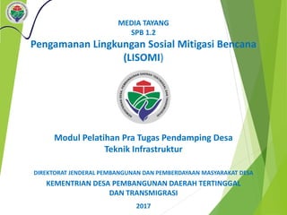 MEDIA TAYANG
SPB 1.2
Pengamanan Lingkungan Sosial Mitigasi Bencana
(LISOMI)
DIREKTORAT JENDERAL PEMBANGUNAN DAN PEMBERDAYAAN MASYARAKAT DESA
KEMENTRIAN DESA PEMBANGUNAN DAERAH TERTINGGAL
DAN TRANSMIGRASI
2017
Modul Pelatihan Pra Tugas Pendamping Desa
Teknik Infrastruktur
 