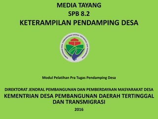 MEDIA TAYANG
SPB 8.2
KETERAMPILAN PENDAMPING DESA
DIREKTORAT JENDRAL PEMBANGUNAN DAN PEMBERDAYAAN MASYARAKAT DESA
KEMENTRIAN DESA PEMBANGUNAN DAERAH TERTINGGAL
DAN TRANSMIGRASI
2016
Modul Pelatihan Pra Tugas Pendamping Desa
 