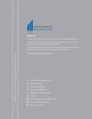 BUSINESSLEADERSFORMICHIGAN
I2012
IMICHIGANTURNAROUNDPLAN
PAGES
1 I 2
2 Letter from the Chairman and CEO
3 Executive Summary
4 The Case for Change
5 The Impact on Michigan
7 Michigan’s Competitive Position
12 Progress
14 2012 Michigan Turnaround Plan Overview
25 The Six Step Turnaround Plan
27 Where We Could Be
Who We Are
Dedicated to making Michigan a “Top Ten” state for job, economic and personal income growth.
The state’s business roundtable: composed of the chairpersons, chief executives or most senior
executives of the state’s largest job providers and universities.
Driving nearly one-quarter of the state’s economy: provide over 320,000 direct jobs in Michigan,
generate over $1 trillion in annual revenue, and serve over 135,000 students.
www.BusinessLeadersForMichigan.com
 