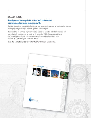 Where We Could Be
Michigan can once again be a “Top Ten” state for job,
economic and personal income growth.
The first five steps of the Michigan Turnaround Plan allow us to undertake an important 6th step —
leveraging Michigan’s unique assets to grow the New Michigan.
If we capitalize on our most significant existing assets, we have the potential to increase our
current growth projections by as much as 40 percent by 2020. We can also add up to
half a million jobs and grow the personal income of each Michigan resident by as
much as $18,000 during the same time period.
Turn this booklet around to see what the New Michigan can look like.
newmichigan Distinctive Michigan assets that can grow a New Michigan
 