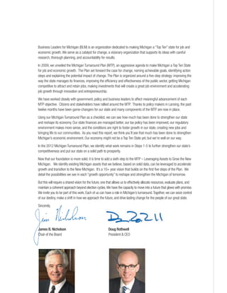 Business Leaders for Michigan (BLM) is an organization dedicated to making Michigan a “Top Ten” state for job and
economic growth.We serve as a catalyst for change, a visionary organization that supports its ideas with careful
research, thorough planning, and accountability for results.
In 2009, we unveiled the Michigan Turnaround Plan (MTP), an aggressive agenda to make Michigan a Top Ten State
for job and economic growth. The Plan set forward the case for change, naming achievable goals, identifying action
steps and explaining the potential impact of change.The Plan is organized around a five-step strategy: improving the
way the state manages its finances, improving the efficiency and effectiveness of the public sector, getting Michigan
competitive to attract and retain jobs, making investments that will create a great job environment and accelerating
job growth through innovation and entrepreneurship.
We have worked closely with government, policy and business leaders to affect meaningful advancement of each
MTP objective. Citizens and stakeholders have rallied around the MTP. Thanks to policy makers in Lansing, the past
twelve months have been game-changers for our state and many components of the MTP are now in place.
Using our Michigan Turnaround Plan as a checklist, we can see how much has been done to strengthen our state
and reshape its economy. Our state finances are managed better, our tax policy has been improved, our regulatory
environment makes more sense, and the conditions are right to foster growth in our state, creating new jobs and
bringing life to our communities. As you read this report, we think you’ll see that much has been done to strengthen
Michigan’s economic environment. Our economy might not be a Top Ten State yet, but we’re well on our way.
In the 2012 Michigan Turnaround Plan, we identify what work remains in Steps 1-5 to further strengthen our state’s
competitiveness and put our state on a solid path to prosperity.
Now that our foundation is more solid, it is time to add a sixth step to the MTP – Leveraging Assets to Grow the New
Michigan. We identify existing Michigan assets that we believe, based on solid data, can be leveraged to accelerate
growth and transition to the New Michigan. It’s a 10+ year vision that builds on the first five steps of the Plan. We
detail the possibilities we see in each “growth opportunity” to reshape and strengthen the Michigan of tomorrow.
But this will require a shared vision for the future,one that allows us to effectively allocate resources,evaluate plans,and
maintain a coherent approach beyond election cycles.We have the capacity to move into a future that glows with promise.
We invite you to be part of this work. Each of us can have a role in Michigan’s turnaround.Together, we can seize control
of our destiny, make a shift in how we approach the future, and drive lasting change for the people of our great state.
Sincerely,
James B. Nicholson Doug Rothwell
Chair of the Board President & CEO
 