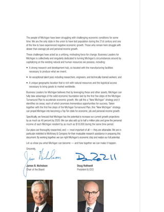 The people of Michigan have been struggling with challenging economic conditions for some
time. We are the only state in the union to have lost population during the 21st century and one
of the few to have experienced negative economic growth. Those who remain here struggle with
slower than average job and personal income growth.
These challenges have acted as a unifying, motivating force for change. Business Leaders for
Michigan is collectively and singularly dedicated to turning Michigan’s circumstances around by
capitalizing on the existing natural and human resources we possess, including:
• A strong research and development hub, co-located with the manufacturing facilities
necessary to produce what we invent;
• An exceptional talent pool, including researchers, engineers, and technically-trained workers; and
• A unique geographic location that is rich with natural resources and the logistical access
necessary to bring goods to market worldwide.
Business Leaders for Michigan believes that by leveraging these and other assets, Michigan can
fully take advantage of the solid economic foundation laid by the first five steps of the Michigan
Turnaround Plan to accelerate economic growth. We call this a “New Michigan” strategy and it
identifies six areas, each of which promises tremendous opportunities for success. Taken
together with the first five steps of the Michigan Turnaround Plan, this “New Michigan” strategy
can propel Michigan into becoming a Top Ten state for economic, job and personal income growth.
Specifically, we forecast that Michigan has the potential to increase our current growth projections
by as much as 40 percent by 2020.We can also add up to half a million jobs and grow the personal
income of each Michigan resident by as much as $18,000 during the same time period.
Our plans are thoroughly researched, and — most important of all — they are attainable.We are in
particular indebted to McKinsey & Company for their invaluable research assistance in preparing this
document. By working together, we can right Michigan’s economic ship and realize our full potential.
Let us show you what Michigan can become — and how together we can make it happen.
Sincerely,
James B. Nicholson Doug Rothwell
Chair of the Board President & CEO
 