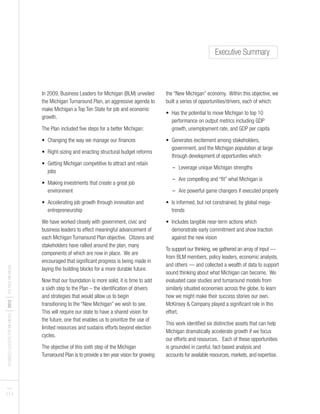 BUSINESSLEADERSFORMICHIGAN
I2012
ITHENEWMICHIGAN
PAGES
3 I 4
In 2009, Business Leaders for Michigan (BLM) unveiled
the Michigan Turnaround Plan, an aggressive agenda to
make Michigan a Top Ten State for job and economic
growth.
The Plan included five steps for a better Michigan:
• Changing the way we manage our finances
• Right-sizing and enacting structural budget reforms
• Getting Michigan competitive to attract and retain
jobs
• Making investments that create a great job
environment
• Accelerating job growth through innovation and
entrepreneurship
We have worked closely with government, civic and
business leaders to effect meaningful advancement of
each Michigan Turnaround Plan objective. Citizens and
stakeholders have rallied around the plan, many
components of which are now in place. We are
encouraged that significant progress is being made in
laying the building blocks for a more durable future.
Now that our foundation is more solid, it is time to add
a sixth step to the Plan – the identification of drivers
and strategies that would allow us to begin
transitioning to the “New Michigan” we wish to see.
This will require our state to have a shared vision for
the future, one that enables us to prioritize the use of
limited resources and sustains efforts beyond election
cycles.
The objective of this sixth step of the Michigan
Turnaround Plan is to provide a ten year vision for growing
the “New Michigan” economy. Within this objective, we
built a series of opportunities/drivers, each of which:
• Has the potential to move Michigan to top 10
performance on output metrics including GDP
growth, unemployment rate, and GDP per capita
• Generates excitement among stakeholders,
government, and the Michigan population at large
through development of opportunities which:
- Leverage unique Michigan strengths
- Are compelling and “fit” what Michigan is
- Are powerful game changers if executed properly
• Is informed, but not constrained, by global mega-
trends
• Includes tangible near-term actions which
demonstrate early commitment and show traction
against the new vision
To support our thinking, we gathered an array of input —
from BLM members, policy leaders, economic analysts,
and others — and collected a wealth of data to support
sound thinking about what Michigan can become. We
evaluated case studies and turnaround models from
similarly situated economies across the globe, to learn
how we might make their success stories our own.
McKinsey & Company played a significant role in this
effort.
This work identified six distinctive assets that can help
Michigan dramatically accelerate growth if we focus
our efforts and resources. Each of these opportunities
is grounded in careful, fact-based analysis and
accounts for available resources, markets, and expertise.
Executive Summary
 
