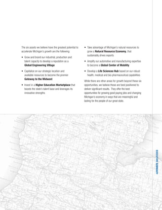 EXECUTIVESUMMARY
The six assets we believe have the greatest potential to
accelerate Michigan’s growth are the following:
• Grow and brand our industrial, production and
talent capacity to develop a reputation as a
Global Engineering Village
• Capitalize on our strategic location and
available resources to become the premier
Gateway to the Midwest
• Invest in a Higher Education Marketplace that
boosts the state’s talent base and leverages its
innovative strengths
• Take advantage of Michigan’s natural resources to
grow a Natural Resource Economy, that
sustainably drives exports
• Amplify our automotive and manufacturing expertise
to become a Global Center of Mobility
• Develop a Life Sciences Hub based on our robust
health, medical and bio-pharmaceutical capabilities
While there are other areas for growth beyond these six
opportunities, we believe these are best positioned to
deliver significant results. They offer the best
opportunities for growing good paying jobs and changing
Michigan’s economy in ways that are meaningful and
lasting for the people of our great state.
 