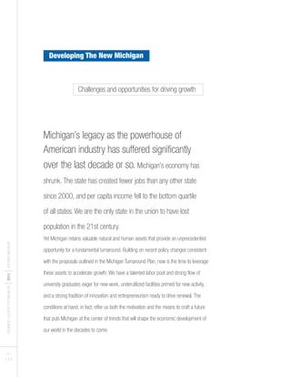 BUSINESSLEADERSFORMICHIGAN
I2012
ITHENEWMICHIGAN
PAGES
5 I 6
Michigan’s legacy as the powerhouse of
American industry has suffered significantly
over the last decade or so. Michigan’s economy has
shrunk. The state has created fewer jobs than any other state
since 2000, and per capita income fell to the bottom quartile
of all states. We are the only state in the union to have lost
population in the 21st century.
Yet Michigan retains valuable natural and human assets that provide an unprecedented
opportunity for a fundamental turnaround. Building on recent policy changes consistent
with the proposals outlined in the Michigan Turnaround Plan, now is the time to leverage
these assets to accelerate growth. We have a talented labor pool and strong flow of
university graduates eager for new work, underutilized facilities primed for new activity,
and a strong tradition of innovation and entrepreneurism ready to drive renewal. The
conditions at hand, in fact, offer us both the motivation and the means to craft a future
that puts Michigan at the center of trends that will shape the economic development of
our world in the decades to come.
Challenges and opportunities for driving growth
Developing The New Michigan
 