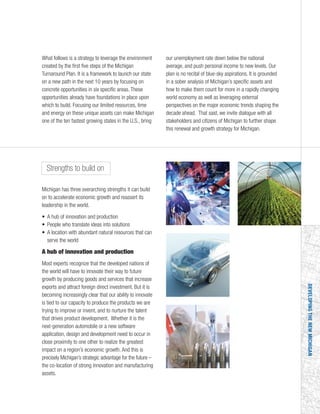 DEVELOPINGTHENEWMICHIGAN
What follows is a strategy to leverage the environment
created by the first five steps of the Michigan
Turnaround Plan. It is a framework to launch our state
on a new path in the next 10 years by focusing on
concrete opportunities in six specific areas. These
opportunities already have foundations in place upon
which to build. Focusing our limited resources, time
and energy on these unique assets can make Michigan
one of the ten fastest growing states in the U.S., bring
our unemployment rate down below the national
average, and push personal income to new levels. Our
plan is no recital of blue-sky aspirations. It is grounded
in a sober analysis of Michigan’s specific assets and
how to make them count for more in a rapidly changing
world economy as well as leveraging external
perspectives on the major economic trends shaping the
decade ahead. That said, we invite dialogue with all
stakeholders and citizens of Michigan to further shape
this renewal and growth strategy for Michigan.
Strengths to build on
Michigan has three overarching strengths it can build
on to accelerate economic growth and reassert its
leadership in the world.
• A hub of innovation and production
• People who translate ideas into solutions
• A location with abundant natural resources that can
serve the world
A hub of innovation and production
Most experts recognize that the developed nations of
the world will have to innovate their way to future
growth by producing goods and services that increase
exports and attract foreign direct investment. But it is
becoming increasingly clear that our ability to innovate
is tied to our capacity to produce the products we are
trying to improve or invent, and to nurture the talent
that drives product development. Whether it is the
next-generation automobile or a new software
application, design and development need to occur in
close proximity to one other to realize the greatest
impact on a region’s economic growth. And this is
precisely Michigan’s strategic advantage for the future –
the co-location of strong innovation and manufacturing
assets.
 