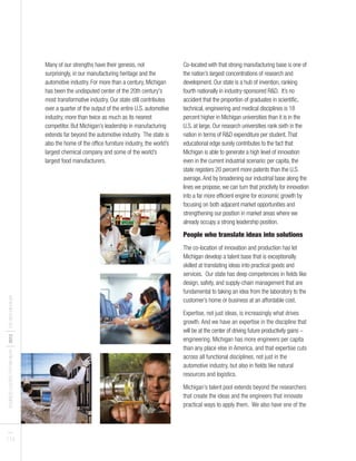 BUSINESSLEADERSFORMICHIGAN
I2012
ITHENEWMICHIGAN
PAGES
7 I 8
Many of our strengths have their genesis, not
surprisingly, in our manufacturing heritage and the
automotive industry. For more than a century, Michigan
has been the undisputed center of the 20th century's
most transformative industry. Our state still contributes
over a quarter of the output of the entire U.S. automotive
industry, more than twice as much as its nearest
competitor. But Michigan’s leadership in manufacturing
extends far beyond the automotive industry. The state is
also the home of the office furniture industry, the world’s
largest chemical company and some of the world’s
largest food manufacturers.
Co-located with that strong manufacturing base is one of
the nation’s largest concentrations of research and
development. Our state is a hub of invention, ranking
fourth nationally in industry-sponsored R&D. It’s no
accident that the proportion of graduates in scientific,
technical, engineering and medical disciplines is 18
percent higher in Michigan universities than it is in the
U.S. at large. Our research universities rank sixth in the
nation in terms of R&D expenditure per student.That
educational edge surely contributes to the fact that
Michigan is able to generate a high level of innovation
even in the current industrial scenario: per capita, the
state registers 20 percent more patents than the U.S.
average.And by broadening our industrial base along the
lines we propose, we can turn that proclivity for innovation
into a far more efficient engine for economic growth by
focusing on both adjacent market opportunities and
strengthening our position in market areas where we
already occupy a strong leadership position.
People who translate ideas into solutions
The co-location of innovation and production has let
Michigan develop a talent base that is exceptionally
skilled at translating ideas into practical goods and
services. Our state has deep competencies in fields like
design, safety, and supply-chain management that are
fundamental to taking an idea from the laboratory to the
customer’s home or business at an affordable cost.
Expertise, not just ideas, is increasingly what drives
growth. And we have an expertise in the discipline that
will be at the center of driving future productivity gains –
engineering. Michigan has more engineers per capita
than any place else in America, and that expertise cuts
across all functional disciplines, not just in the
automotive industry, but also in fields like natural
resources and logistics.
Michigan’s talent pool extends beyond the researchers
that create the ideas and the engineers that innovate
practical ways to apply them. We also have one of the
 
