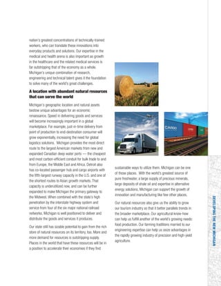 DEVELOPINGTHENEWMICHIGAN
nation’s greatest concentrations of technically-trained
workers, who can translate these innovations into
everyday products and solutions. Our expertise in the
medical and health arena is also important as growth
in the healthcare and the related medical services is
far outstripping that of the economy as a whole.
Michigan’s unique combination of research,
engineering and technical talent gives it the foundation
to solve many of the world’s great challenges.
A location with abundant natural resources
that can serve the world
Michigan’s geographic location and natural assets
bestow unique advantages for an economic
renaissance. Speed in delivering goods and services
will become increasingly important in a global
marketplace. For example, just-in-time delivery from
point of production to end-destination consumer will
grow exponentially, increasing the need for global
logistics solutions. Michigan provides the most direct
route to the largest American markets from new and
expanded Canadian deep water ports — the cheapest
and most carbon-efficient conduit for bulk trade to and
from Europe, the Middle East and Africa. Detroit also
has co-located passenger hub and cargo airports with
the fifth-largest runway capacity in the U.S. and one of
the shortest routes to Asian growth markets. That
capacity is underutilized now, and can be further
expanded to make Michigan the primary gateway to
the Midwest. When combined with the state’s high
penetration by the interstate highway system and
service from four of the six major national railroad
networks, Michigan is well positioned to deliver and
distribute the goods and services it produces.
Our state still has sizable potential to gain from the rich
store of natural resources on its territory, too. More and
more demand for resources is outstripping supply.
Places in the world that have these resources will be in
a position to accelerate their economies if they find
sustainable ways to utilize them. Michigan can be one
of those places. With the world’s greatest source of
pure freshwater, a large supply of precious minerals,
large deposits of shale oil and expertise in alternative
energy solutions, Michigan can support the growth of
innovation and manufacturing like few other places.
Our natural resources also give us the ability to grow
our tourism industry so that it better parallels trends in
the broader marketplace. Our agricultural know-how
can help us fulfill another of the world’s growing needs:
food production. Our farming traditions married to our
engineering expertise can help us seize advantages in
the rapidly growing industry of precision and high-yield
agriculture.
 