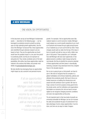 BUSINESSLEADERSFORMICHIGAN
I2012
ITHENEWMICHIGAN
PAGES
9 I 10
ONE VISION, SIX OPPORTUNITIES
A NEW MICHIGAN:
In this document, we lay out how Michigan’s fundamental
assets — described on the following page — can be
leveraged to accelerate economic growth by seizing
upon six high-potential growth opportunities. Like the
rest of the Michigan Turnaround Plan, these opportunities
were identified through extensive research and are
based on facts.They are the opportunities we found
would have the greatest impact in a ten year time period
to accelerate growth, but they do not represent an
exhaustive list.They merely constitute some of the best
possibilities.We outline how these opportunities might be
realized in the sections that follow, and provide more
details at businessleadersformichigan.com.
We also identify how leveraging these six opportunities
might impact our job, economic and personal income
growth. For example, if all six opportunities were fully
realized, based on current economic models, Michigan
could outpace our current growth projections by as much
as 40 percent and increase the per capita annual income
of our residents by as much as $18,000 by 2020.These
changes would vault our state into the top of the class in
terms of growth and add as many as half a million new
jobs in that period.These projections can’t anticipate
how well Michigan will seize each opportunity or how
global economic conditions might change during the
next decade. But they do identify the economic potential
of these opportunities and their power in dramatically
reversing a decade’s long downward trend into a brighter
future in the decades beyond.
But no one is going to give us that growth; we have to
earn it.We have to recognize that we compete in a
global marketplace and embrace leadership, policies and
attitudes that accelerate growth.We have to focus our
limited resources on building the infrastructure and
assets that will contribute most to growth.We have to
forge a sense of common purpose among government,
the private sector, and the institutions and organizations
that bolster our economic life.And we have to remain
vigilant so we recognize changing economic conditions
and seize new opportunities as they arise.
The all-important point is that new levels of growth are
eminently achievable for Michigan, but we can increase
the odds and accelerate the pace of achievement if we
take advantage of some unique opportunities. It can be
done, and here are six ways to make it happen.
If all six opportunities
were fully realized,
Michigan could increase
per capita annual
income by as much as
$18,000 by 2020 and
add as many as half a
million new jobs.
Source: AEG analysis, US Census, Statistiska Centralbyra (SCB),
BLM higher education economic impact analysis, MGI
 