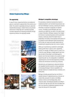 BUSINESSLEADERSFORMICHIGAN
I2012
ITHENEWMICHIGAN
PAGES
11 I 12
Global Engineering Village
The opportunity
In years to come, engineering services are predicted to
grow at a rate that far outpaces that of the economy as a
whole.The market is especially promising for advanced
industries like aerospace, medical devices and precision
instruments. In these high-tech manufacturing fields,
innovative approaches to improving productivity through
engineering solutions are especially valuable.
Michigan’s competitive advantages
For generations, industrial manufacturing, based on
engineered products and manufacturing processes was
the heart of Michigan’s economy, spawning the need for
thousands of engineers to help keep our factories
running.That legacy has left Michigan with more
engineers per capita than any state in the nation across
a range of disciplines. Michigan engineers have helped
the American manufacturing sector, and the automotive
industry in particular, achieve the highest rates of
productivity in the world.Those engineers will continue to
be needed to improve Michigan-based manufacturing,
but the state can realize new growth opportunities by
broadening its engineering base into a service industry.
While pure manufacturing is predicted to yield largely
historic growth rates in years to come, engineering
services, for example, are likely to grow at a rate of 3 to
5 percent a year. Michigan is ideally placed to get more
than its share of that growth, and should aspire to
become one of the top ten states in the country for both
engineering start-ups, the headquarters of established
engineering firms and mid-sized engineering-anchored
national and international manufacturing companies.
Manufacturing and engineering in advanced industries
and regulated industries presents a strong opportunity
for leveraging Michigan’s inherent capabilities. One
example would be to emulate Germany’s machinery and
tooling base.
Michigan currently generates less than one 20th of
national revenues in engineering services; last year we
ranked 26th among the 50 states on the Milken
Institute’s Science and Technology Index, which
measures states’ technological capacities and ability to
turn them into high-tech jobs.We can do far better than
that if we channel our engineering expertise into new
areas that will pay off in more growth.
Michigan
has a strong
tradition of
engineering
expertise
OPPORTUNITY
 