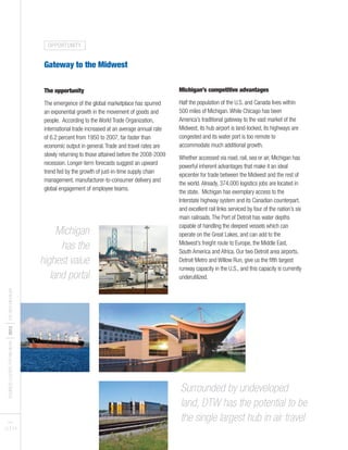 BUSINESSLEADERSFORMICHIGAN
I2012
ITHENEWMICHIGAN
PAGES
13 I 14
Gateway to the Midwest
The opportunity
The emergence of the global marketplace has spurred
an exponential growth in the movement of goods and
people. According to the World Trade Organization,
international trade increased at an average annual rate
of 6.2 percent from 1950 to 2007, far faster than
economic output in general.Trade and travel rates are
slowly returning to those attained before the 2008-2009
recession. Longer-term forecasts suggest an upward
trend fed by the growth of just-in-time supply chain
management, manufacturer-to-consumer delivery and
global engagement of employee teams.
Michigan’s competitive advantages
Half the population of the U.S. and Canada lives within
500 miles of Michigan.While Chicago has been
America’s traditional gateway to the vast market of the
Midwest, its hub airport is land-locked, its highways are
congested and its water port is too remote to
accommodate much additional growth.
Whether accessed via road, rail, sea or air, Michigan has
powerful inherent advantages that make it an ideal
epicenter for trade between the Midwest and the rest of
the world.Already, 374,000 logistics jobs are located in
the state. Michigan has exemplary access to the
Interstate highway system and its Canadian counterpart,
and excellent rail links serviced by four of the nation’s six
main railroads.The Port of Detroit has water depths
capable of handling the deepest vessels which can
operate on the Great Lakes, and can add to the
Midwest’s freight route to Europe, the Middle East,
South America and Africa. Our two Detroit area airports,
Detroit Metro and Willow Run, give us the fifth largest
runway capacity in the U.S., and this capacity is currently
underutilized.
Surrounded by undeveloped
land, DTW has the potential to be
the single largest hub in air travel
Michigan
has the
highest value
land portal
OPPORTUNITY
 