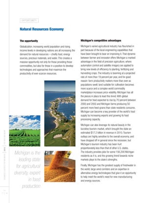 BUSINESSLEADERSFORMICHIGAN
I2012
ITHENEWMICHIGAN
PAGES
17 I 18
Natural Resources Economy
The opportunity
Globalization, increasing world population and rising
income levels in developing nations are all increasing the
demand for natural resources – chiefly food, energy
sources, precious materials, and water.This creates a
massive opportunity not only for those providing those
commodities, but also for those in a position to develop
technologies and approaches that maximize the
productivity of ever-scarcer resources.
Michigan’s competitive advantages
Michigan’s varied agricultural industry has flourished in
part because of the local engineering capabilities that
have been brought to bear on improving it.That dynamic
between farmer and innovator offers Michigan a marked
advantage in the field of precision agriculture, where
automation control and satellite imagery are applied to
bring new levels of efficiency to planting, fertilizing and
harvesting crops.The industry is booming at a projected
rate of more than 19 percent per year, and for good
reason: farm productivity matters more than ever as
populations swell, land suitable for cultivation becomes
more scarce and a complex world commodity
marketplace increases price volatility. Michigan has all
the pieces in place to lead this trend.With global
demand for food expected to rise by 70 percent between
2000 and 2050 and Michigan farms producing 50
percent more feed-grains than state residents consume,
Michigan can become a key provider of the world’s food
supply by increasing exports and growing its food
processing capacity.
Michigan can also leverage its natural beauty in the
lucrative tourism market, which brought the state an
estimated $17.2 billion in revenue in 2010.Tourism
outlays are highly sensitive to the overall economy, and
have dropped off in general since the recession, but
Michigan’s tourism industry has been hurt
proportionately less than that of other U.S. states.
The industry provides jobs for some 156,200 Michigan
residents as it is, and the growing trend towards niche
markets plays to the state’s strengths.
Finally, Michigan has the greatest supply of freshwater in
the world, large wind corridors and an expertise in
alternative energy technologies that give it an opportunity
to help meet the world’s need for new manufacturing
and energy sources.
Michigan is the
leading state
for agricultural
diversity, expert
in food
production
OPPORTUNITY
 