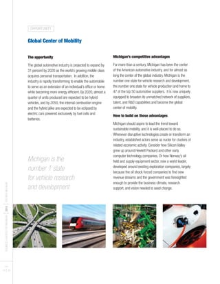 BUSINESSLEADERSFORMICHIGAN
I2012
ITHENEWMICHIGAN
PAGES
19 I 20
Global Center of Mobility
The opportunity
The global automotive industry is projected to expand by
31 percent by 2020 as the world’s growing middle class
acquires personal transportation. In addition, the
industry is rapidly transforming to enable the automobile
to serve as an extension of an individual’s office or home
while becoming more energy efficient. By 2020, almost a
quarter of units produced are expected to be hybrid
vehicles, and by 2050, the internal combustion engine
and the hybrid alike are expected to be eclipsed by
electric cars powered exclusively by fuel cells and
batteries.
Michigan’s competitive advantages
For more than a century, Michigan has been the center
of the American automotive industry, and for almost as
long the center of the global industry. Michigan is the
number one state for vehicle research and development,
the number one state for vehicle production and home to
47 of the top 50 automotive suppliers. It is now uniquely
equipped to broaden its unmatched network of suppliers,
talent, and R&D capabilities and become the global
center of mobility.
How to build on those advantages
Michigan should aspire to lead the trend toward
sustainable mobility, and it is well-placed to do so.
Whenever disruptive technologies create or transform an
industry, established actors serve as nuclei for clusters of
related economic activity. Consider how Silicon Valley
grew up around Hewlett Packard and other early
computer technology companies. Or how Norway’s oil
field and supply equipment sector, now a world leader,
developed around existing exploration companies, largely
because the oil shock forced companies to find new
revenue streams and the government was foresighted
enough to provide the business climate, research
support, and vision needed to seed change.
Michigan is the
number 1 state
for vehicle research
and development
OPPORTUNITY
 