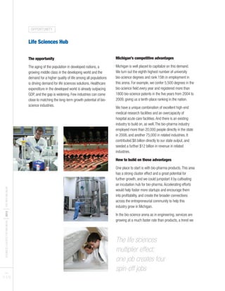 BUSINESSLEADERSFORMICHIGAN
I2012
ITHENEWMICHIGAN
Life Sciences Hub
The opportunity
The aging of the population in developed nations, a
growing middle class in the developing world and the
demand for a higher quality of life among all populations
is driving demand for life sciences solutions. Healthcare
expenditure in the developed world is already outpacing
GDP, and the gap is widening. Few industries can come
close to matching the long-term growth potential of bio-
science industries.
Michigan’s competitive advantages
Michigan is well placed to capitalize on this demand.
We turn out the eighth highest number of university
bio-science degrees and rank 15th in employment in
this arena. For example, we confer 5,500 degrees in the
bio-science field every year and registered more than
1800 bio-science patents in the five years from 2004 to
2009, giving us a tenth-place ranking in the nation.
We have a unique combination of excellent high-end
medical research facilities and an overcapacity of
hospital acute care facilities.And there is an existing
industry to build on, as well.The bio-pharma industry
employed more than 20,000 people directly in the state
in 2008, and another 75,000 in related industries. It
contributed $8 billion directly to our state output, and
seeded a further $12 billion in revenue in related
industries.
How to build on those advantages
One place to start is with bio-pharma products.This area
has a strong cluster effect and a great potential for
further growth, and we could jumpstart it by cultivating
an incubation hub for bio-pharma.Accelerating efforts
would help foster more startups and encourage them
into profitability, and create the broader connections
across the entrepreneurial community to help this
industry grow in Michigan.
In the bio-science arena as in engineering, services are
growing at a much faster rate than products, a trend we
PAGES
21 I 22
The life sciences
multiplier effect:
one job creates four
spin-off jobs
OPPORTUNITY
 
