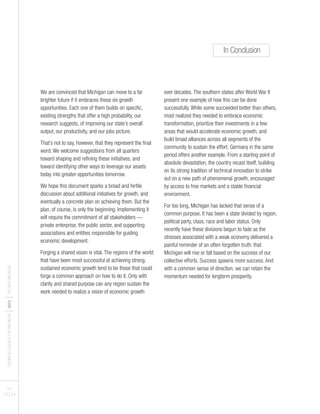 We are convinced that Michigan can move to a far
brighter future if it embraces these six growth
opportunities. Each one of them builds on specific,
existing strengths that offer a high probability, our
research suggests, of improving our state’s overall
output, our productivity, and our jobs picture.
That’s not to say, however, that they represent the final
word. We welcome suggestions from all quarters
toward shaping and refining these initiatives, and
toward identifying other ways to leverage our assets
today into greater opportunities tomorrow.
We hope this document sparks a broad and fertile
discussion about additional initiatives for growth, and
eventually a concrete plan on achieving them. But the
plan, of course, is only the beginning. Implementing it
will require the commitment of all stakeholders —
private enterprise, the public sector, and supporting
associations and entities responsible for guiding
economic development.
Forging a shared vision is vital. The regions of the world
that have been most successful at achieving strong,
sustained economic growth tend to be those that could
forge a common approach on how to do it. Only with
clarity and shared purpose can any region sustain the
work needed to realize a vision of economic growth
over decades. The southern states after World War II
present one example of how this can be done
successfully. While some succeeded better than others,
most realized they needed to embrace economic
transformation, prioritize their investments in a few
areas that would accelerate economic growth, and
build broad alliances across all segments of the
community to sustain the effort. Germany in the same
period offers another example. From a starting point of
absolute devastation, the country recast itself, building
on its strong tradition of technical innovation to strike
out on a new path of phenomenal growth, encouraged
by access to free markets and a stable financial
environment.
For too long, Michigan has lacked that sense of a
common purpose. It has been a state divided by region,
political party, class, race and labor status. Only
recently have these divisions begun to fade as the
stresses associated with a weak economy delivered a
painful reminder of an often forgotten truth: that
Michigan will rise or fall based on the success of our
collective efforts. Success spawns more success. And
with a common sense of direction, we can retain the
momentum needed for longterm prosperity.
BUSINESSLEADERSFORMICHIGAN
I2012
ITHENEWMICHIGAN
PAGES
23 I 24
In Conclusion
 