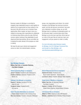 New Michigan Champion
William Clay Ford, Jr., Executive Chairman,
Ford Motor Company
Global Engineering Village co-champions
James P. Hackett, President & CEO, Steelcase Inc.
Charles G. McClure, Chairman, President & CEO,
Meritor, Inc.
Gateway to the Midwest co-champions
Stephen E. Gorman, Executive VP & COO,
Delta Air Lines
Douglas W. Stotlar, President & CEO,
Con-way Inc.
Higher Education Marketplace co-champions
J. Patrick Doyle, President & CEO, Domino’s Pizza
Mary Sue Coleman, President, University of Michigan
Natural Resources Economy co-champions
Stephen M. Kircher, President & CEO,
Boyne Eastern Operations - Boyne Resorts
Lou Anna K. Simon, President, Michigan State University
Global Center of Mobility co-champions
William Clay Ford, Jr., Executive Chairman,
Ford Motor Company
Stephen K. Carlisle, GM Vice President,
Global Product Planning, General Motors Company
Life Sciences Hub co-champions
William U. Parfet, Chairman & CEO, MPI Research
Michael J.Jandernoa,Board of Directors,Perrigo Company
Business Leaders for Michigan is committed to
engaging major stakeholder groups to work together to
advance the six opportunities we have outlined in this
document. We will do all we can to champion these
opportunities. When needed, we hope to serve as a
catalyst to encourage other organizations to collaborate
on furthering these efforts across the state. BLM will
convene regular meetings of key stakeholders to push
ahead and share best practices.We are committed, too,
to keeping the public abreast of the progress our state
is making.
We hope this plan spurs interest and engagement
across our state, from elected leaders, business
groups, civic organizations and citizens. Our central
message is that Michigan has enormous economic
assets, and that with genuine commitment, hard work
and a dedication to positive change, we can shift
Michigan back to a pathway of sustainable growth. Let
the discussion begin in earnest about what a New
Michigan can be and how to get there. We’ve laid out
our vision of the goal. Now we need your input, your
engagement, and your passion to make it a reality.
For more information about Business Leaders
for Michigan, the 2012 Michigan Turnaround Plan
and the path to a New Michigan, visit:
www.BusinessLeadersforMichigan.com
CONCLUSION
 